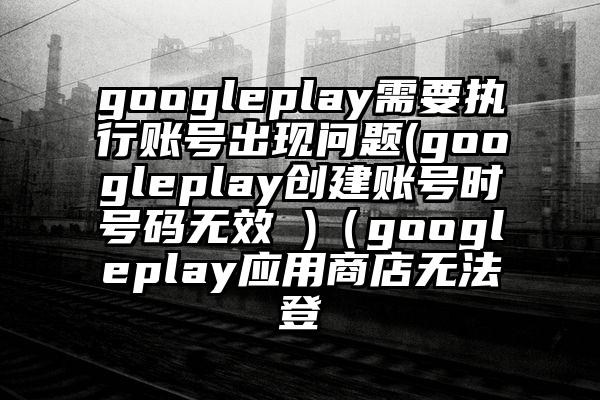 googleplay需要执行账号出现问题(googleplay创建账号时号码无效 )（googleplay应用商店无法登