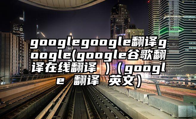 googlegoogle翻译google(google谷歌翻译在线翻译 )（google 翻译 英文）