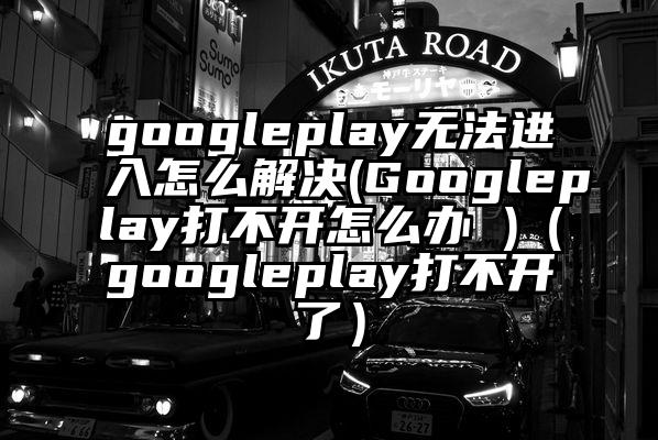 googleplay无法进入怎么解决(Googleplay打不开怎么办 )（googleplay打不开了）