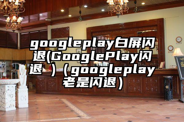 googleplay白屏闪退(GooglePlay闪退 )（googleplay老是闪退）