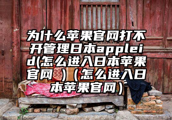 为什么苹果官网打不开管理日本appleid(怎么进入日本苹果官网 )（怎么进入日本苹果官网）