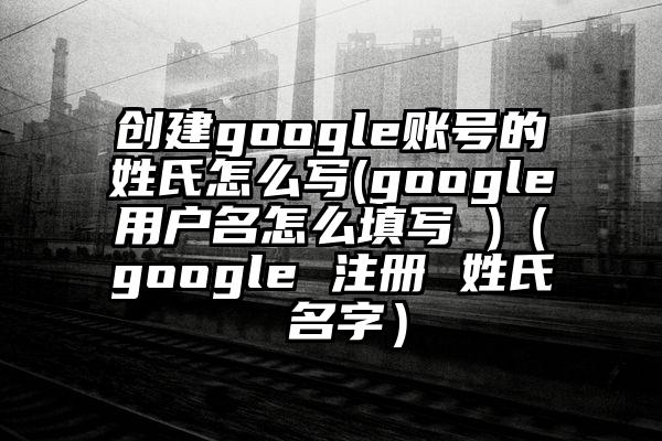 创建google账号的姓氏怎么写(google用户名怎么填写 )（google 注册 姓氏 名字）