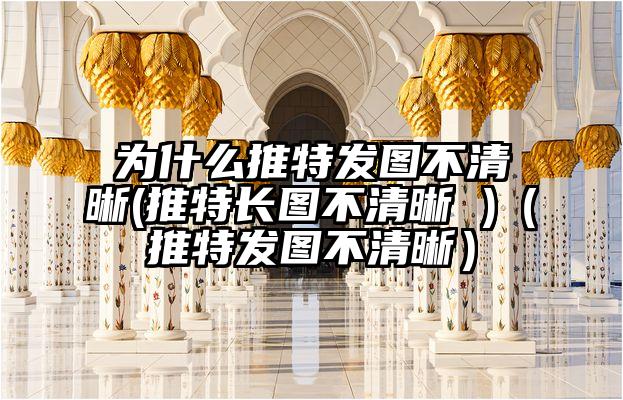 为什么推特发图不清晰(推特长图不清晰 )（推特发图不清晰）
