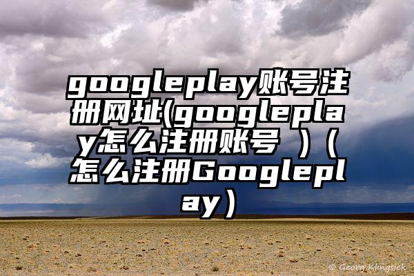 googleplay账号注册网址(googleplay怎么注册账号 )（怎么注册Googleplay）