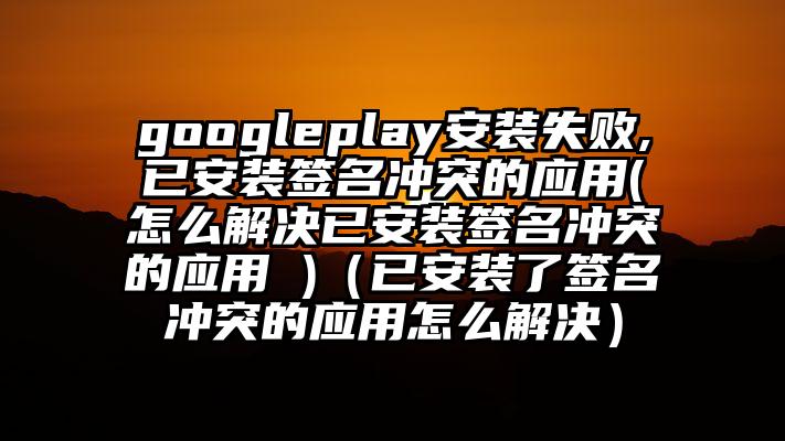 googleplay安装失败,已安装签名冲突的应用(怎么解决已安装签名冲突的应用 )（已安装了签名冲突的应用怎么解决）