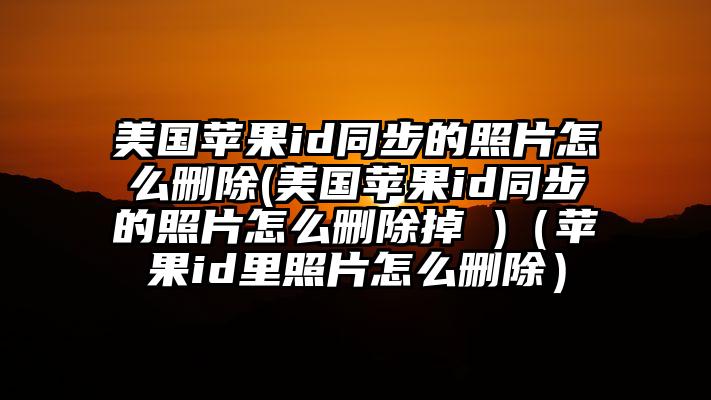 美国苹果id同步的照片怎么删除(美国苹果id同步的照片怎么删除掉 )（苹果id里照片怎么删除）