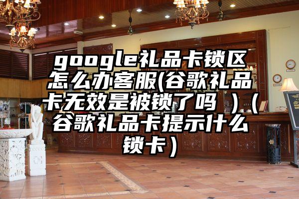 google礼品卡锁区怎么办客服(谷歌礼品卡无效是被锁了吗 )（谷歌礼品卡提示什么锁卡）
