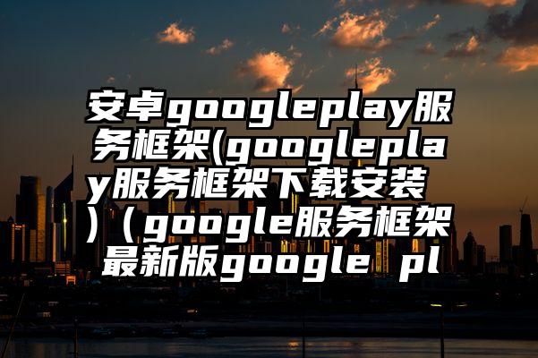 安卓googleplay服务框架(googleplay服务框架下载安装 )（google服务框架最新版google pl