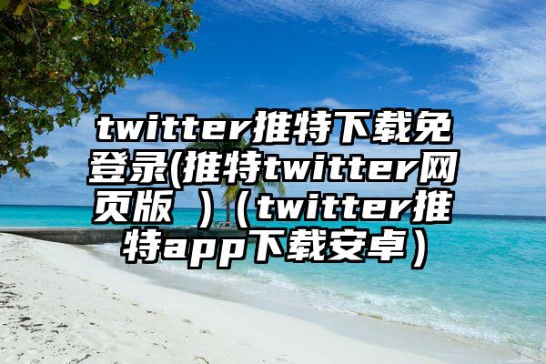 twitter推特下载免登录(推特twitter网页版 )（twitter推特app下载安卓）