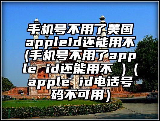 手机号不用了美国appleid还能用不(手机号不用了apple id还能用不 )（apple id电话号码不可用）