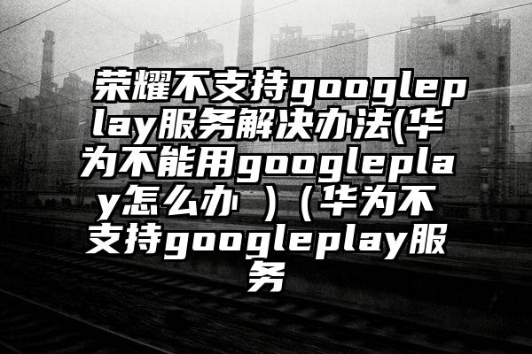 荣耀不支持googleplay服务解决办法(华为不能用googleplay怎么办 )（华为不支持googleplay服务
