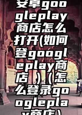 安卓googleplay商店怎么打开(如何登googleplay商店 )（怎么登录googleplay商店）
