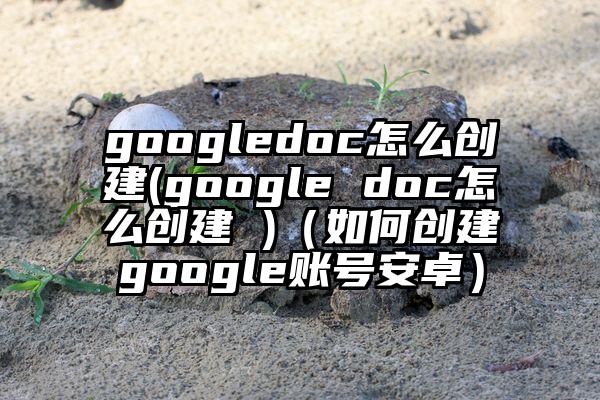 googledoc怎么创建(google doc怎么创建 )（如何创建google账号安卓）