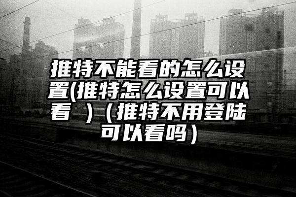 推特不能看的怎么设置(推特怎么设置可以看 )（推特不用登陆可以看吗）