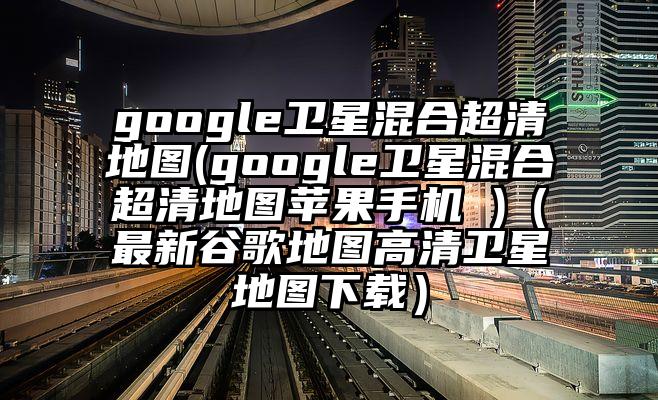 google卫星混合超清地图(google卫星混合超清地图苹果手机 )（最新谷歌地图高清卫星地图下载）