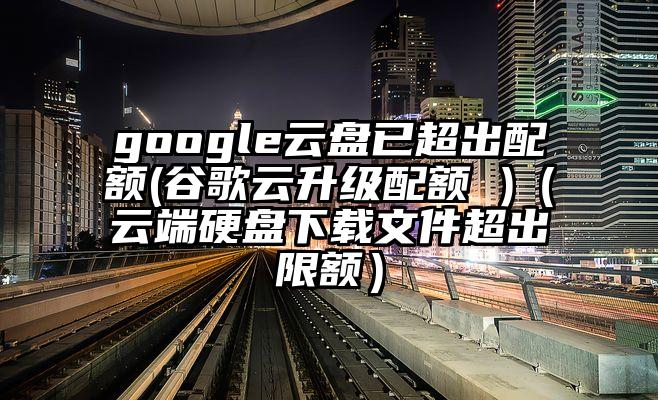 google云盘已超出配额(谷歌云升级配额 )（云端硬盘下载文件超出限额）