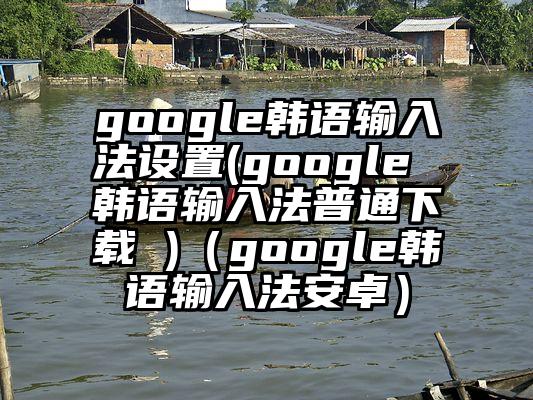 google韩语输入法设置(google 韩语输入法普通下载 )（google韩语输入法安卓）