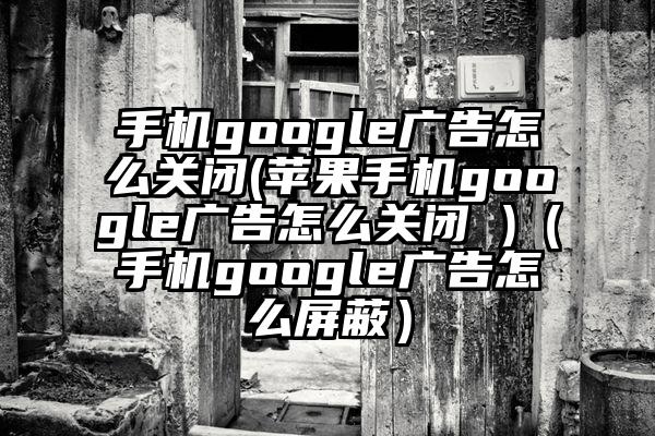 手机google广告怎么关闭(苹果手机google广告怎么关闭 )（手机google广告怎么屏蔽）