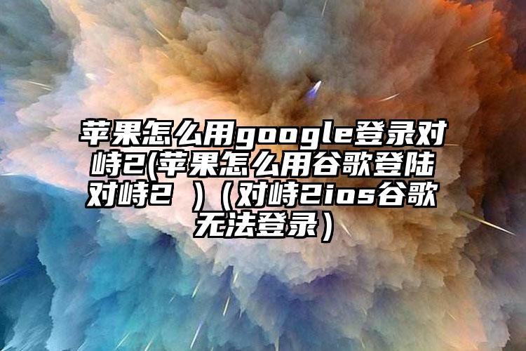 苹果怎么用google登录对峙2(苹果怎么用谷歌登陆对峙2 )（对峙2ios谷歌无法登录）