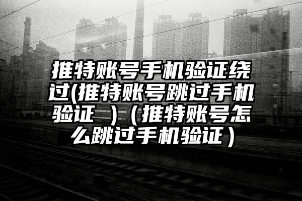 推特账号手机验证绕过(推特账号跳过手机验证 )（推特账号怎么跳过手机验证）