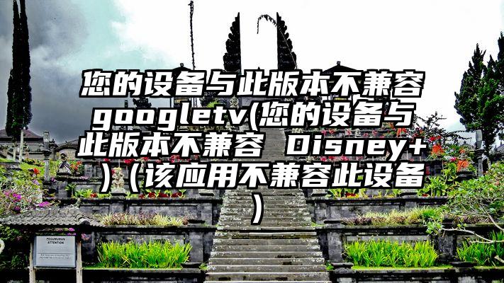 您的设备与此版本不兼容googletv(您的设备与此版本不兼容 Disney+ )（该应用不兼容此设备）