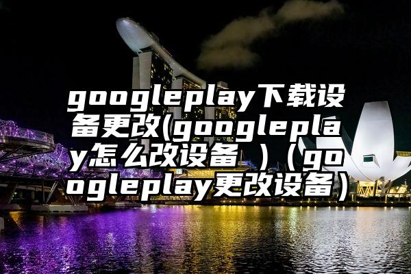 googleplay下载设备更改(googleplay怎么改设备 )(googleplay更改设备)