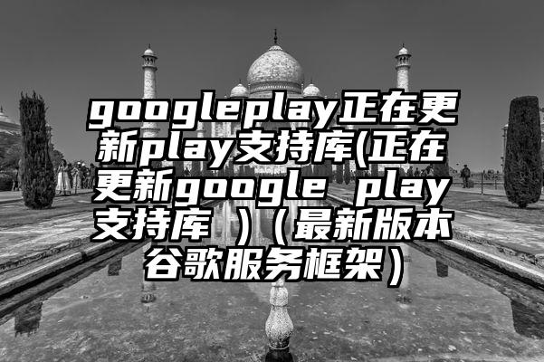 googleplay正在更新play支持库(正在更新google play支持库 )(最新版本谷歌服务框架)
