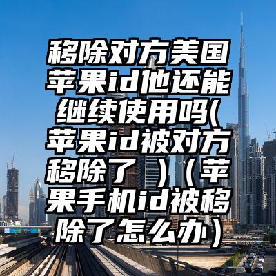 移除对方美国苹果id他还能继续使用吗(苹果id被对方移除了 )（苹果手机id被移除了怎么办）