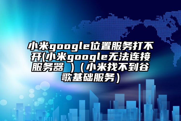 小米google位置服务打不开(小米google无法连接服务器 )（小米找不到谷歌基础服务）