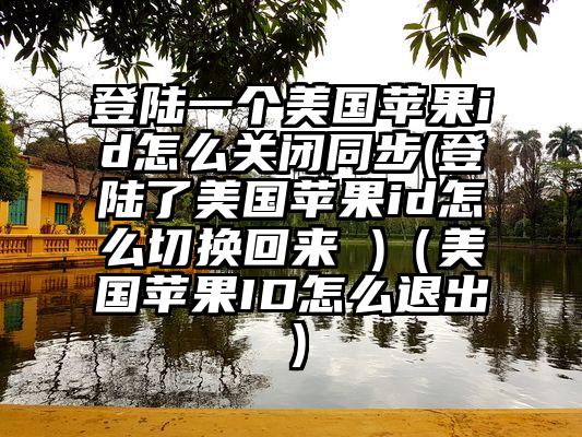 登陆一个美国苹果id怎么关闭同步(登陆了美国苹果id怎么切换回来 )（美国苹果ID怎么退出）