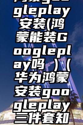 鸿蒙googleplay安装(鸿蒙能装Googleplay吗 )（华为鸿蒙安装googleplay三件套知乎）