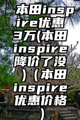 本田inspire优惠3万(本田inspire降价了没 )（本田inspire优惠价格）