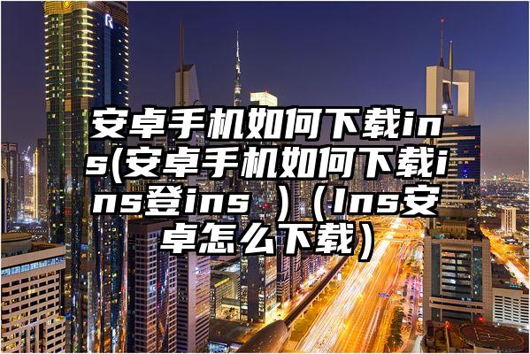 安卓手机如何下载ins(安卓手机如何下载ins登ins )（Ins安卓怎么下载）