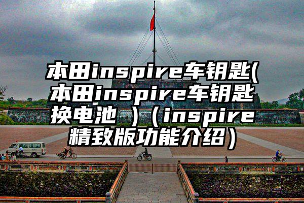 本田inspire车钥匙(本田inspire车钥匙换电池 )（inspire精致版功能介绍）