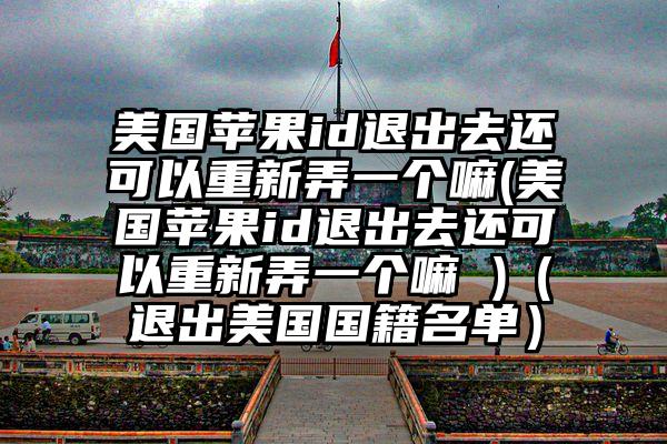 美国苹果id退出去还可以重新弄一个嘛(美国苹果id退出去还可以重新弄一个嘛 )（退出美国国籍名单）