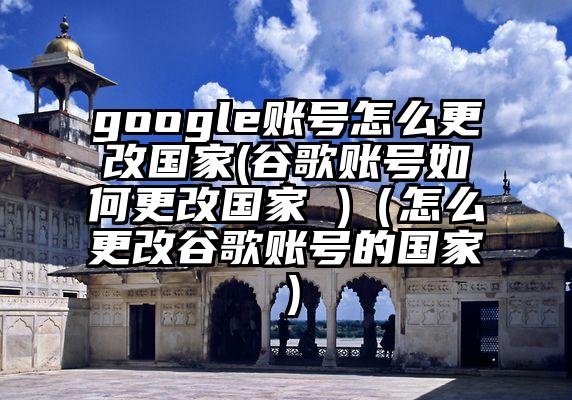 google账号怎么更改国家(谷歌账号如何更改国家 )（怎么更改谷歌账号的国家）