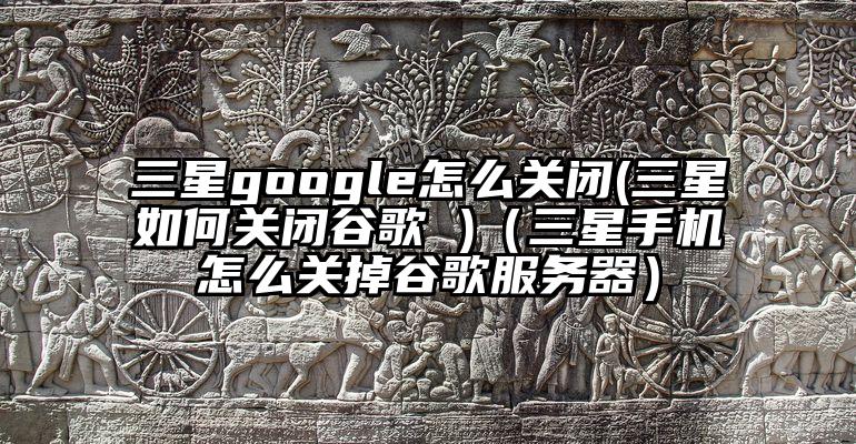 三星google怎么关闭(三星如何关闭谷歌 )（三星手机怎么关掉谷歌服务器）