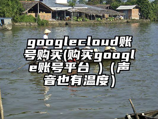 googlecloud账号购买(购买google账号平台 )（声音也有温度）
