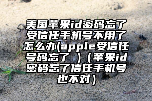 美国苹果id密码忘了受信任手机号不用了怎么办(apple受信任号码忘了 )（苹果id密码忘了信任手机号也不对）
