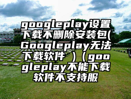 googleplay设置下载不删除安装包(Googleplay无法下载软件 )（googleplay不能下载软件不支持服