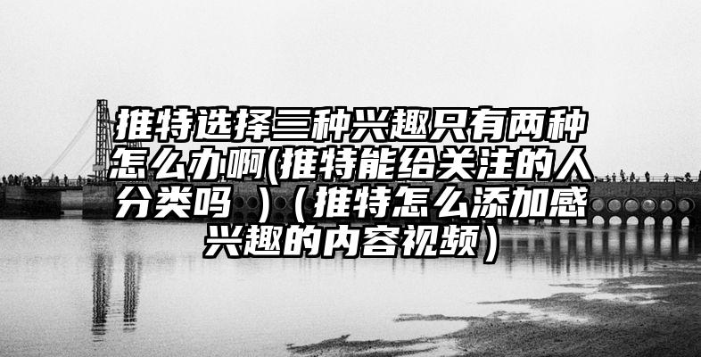 推特选择三种兴趣只有两种怎么办啊(推特能给关注的人分类吗 )(推特怎么添加感兴趣的内容视频)