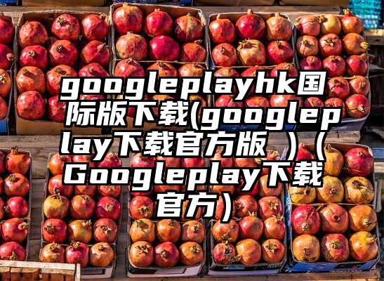 googleplayhk国际版下载(googleplay下载官方版 )（Googleplay下载官方）