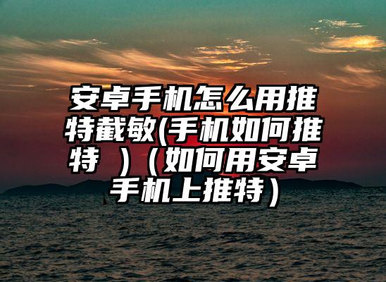 安卓手机怎么用推特截敏(手机如何推特 )（如何用安卓手机上推特）