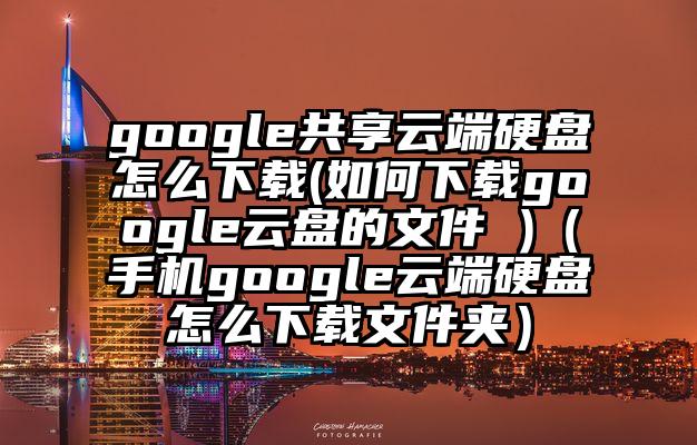 google共享云端硬盘怎么下载(如何下载google云盘的文件 )（手机google云端硬盘怎么下载文件夹）