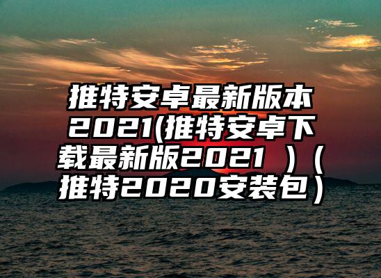 推特安卓最新版本2021(推特安卓下载最新版2021 )（推特2020安装包）
