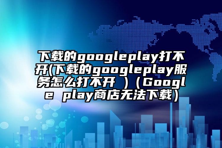 下载的googleplay打不开(下载的googleplay服务怎么打不开 )（Google play商店无法下载）