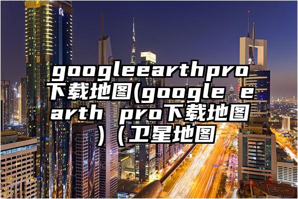 googleearthpro下载地图(google earth pro下载地图 )（卫星地图