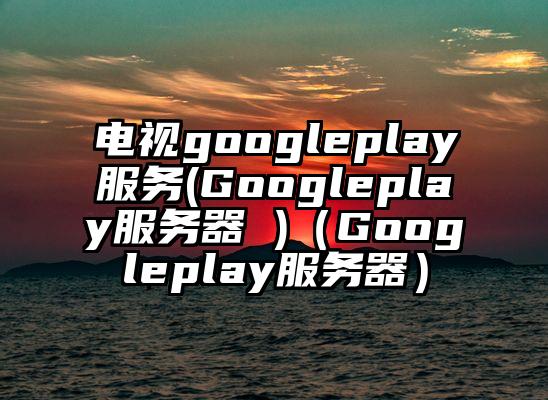 电视googleplay服务(Googleplay服务器 )(Googleplay服务器)