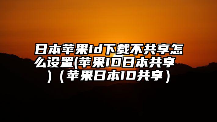 日本苹果id下载不共享怎么设置(苹果ID日本共享 )（苹果日本ID共享）