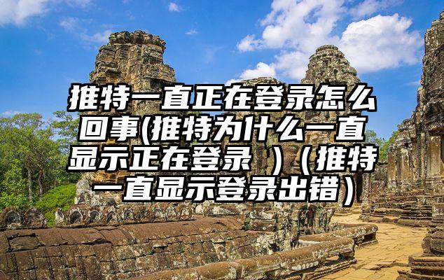 推特一直正在登录怎么回事(推特为什么一直显示正在登录 )（推特一直显示登录出错）